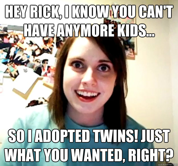 Hey Rick, I know you can't have anymore kids... So I adopted twins! Just what you wanted, right?  Overly Attached Girlfriend