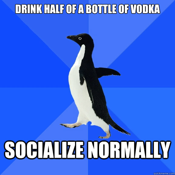 Drink half of a bottle of vodka Socialize normally  Socially Awkward Penguin