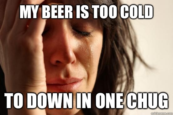 MY BEER IS TOO COLD TO DOWN IN ONE CHUG  First World Problems