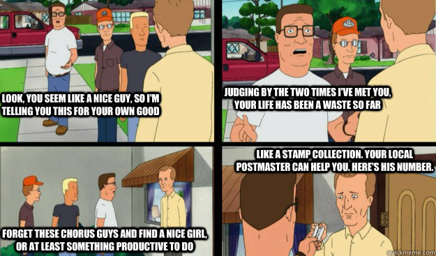 Look, you seem like a nice guy, so I'm telling you this for your own good judging by the two times I've met you, your life has been a waste so far Forget these chorus guys and find a nice girl, or at least something productive to do like a stamp collectio  Hank Hill