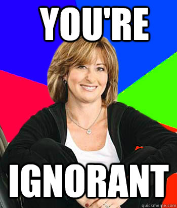 you're ignorant  Sheltering Suburban Mom