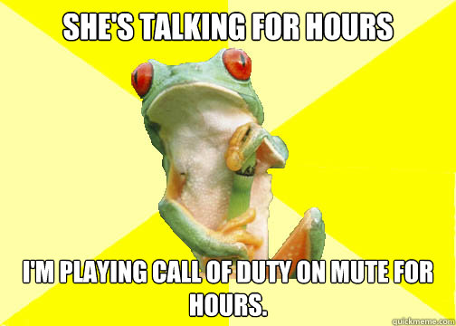 She's talking for hours I'm playing Call of Duty on mute for hours.  