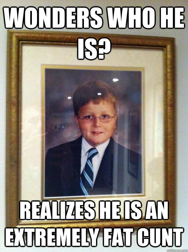 Wonders who he is? Realizes he is an extremely fat cunt  Fat Cunt