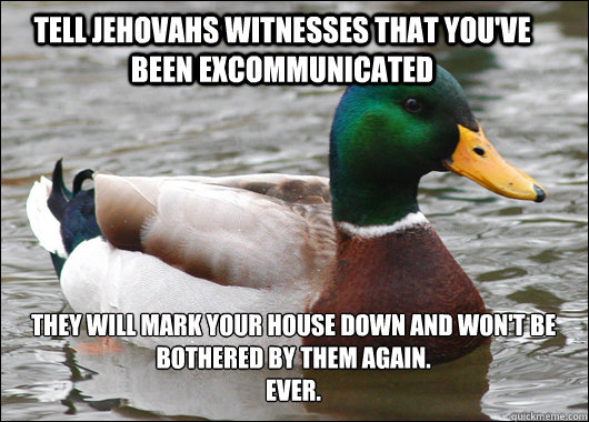Tell Jehovahs Witnesses that you've been excommunicated They will mark your house down and won't be bothered by them again. 
Ever. - Tell Jehovahs Witnesses that you've been excommunicated They will mark your house down and won't be bothered by them again. 
Ever.  Actual Advice Mallard