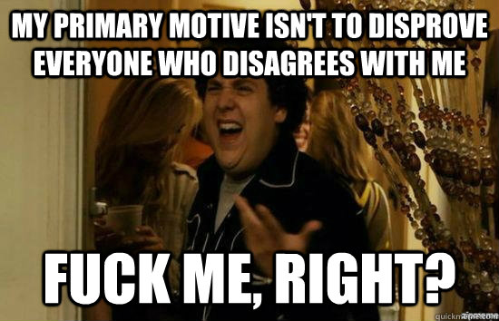 My primary motive isn't to disprove everyone who disagrees with me fuck me, right?  fuckmeright