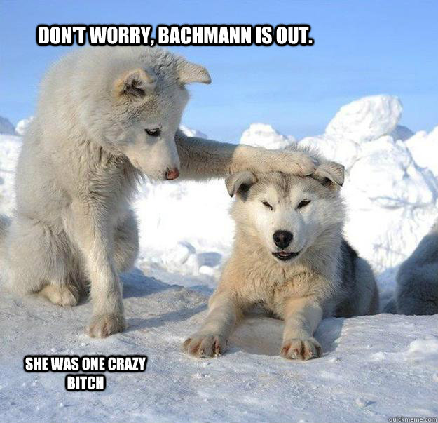 Don't worry, Bachmann is out. She was one crazy bitch  