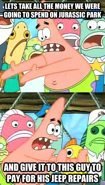Lets take all the money we were going to spend on Jurassic park and give it to this guy to pay for his Jeep repairs  Push it somewhere else Patrick