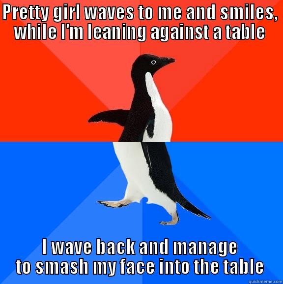 PRETTY GIRL WAVES TO ME AND SMILES, WHILE I'M LEANING AGAINST A TABLE I WAVE BACK AND MANAGE TO SMASH MY FACE INTO THE TABLE Socially Awesome Awkward Penguin