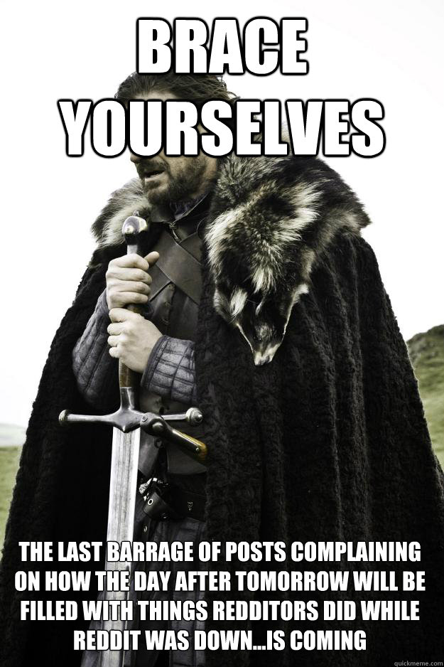 Brace yourselves The last barrage of posts complaining on how the day after tomorrow will be filled with things redditors did while reddit was down...is coming - Brace yourselves The last barrage of posts complaining on how the day after tomorrow will be filled with things redditors did while reddit was down...is coming  Winter is coming