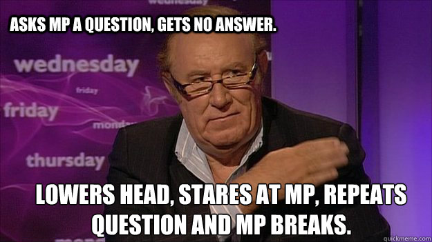 Asks mp a question, gets no answer. Lowers head, stares at mp, repeats question and mp breaks. - Asks mp a question, gets no answer. Lowers head, stares at mp, repeats question and mp breaks.  Andrew Neil PWNAGE!!!