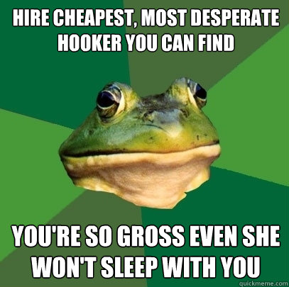 hire cheapest, most desperate hooker you can find you're so gross even she won't sleep with you  Foul Bachelor Frog