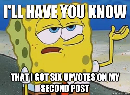 I'LL HAVE YOU KNOW  THAT I GOT SIX UPVOTES ON MY SECOND POST  ILL HAVE YOU KNOW