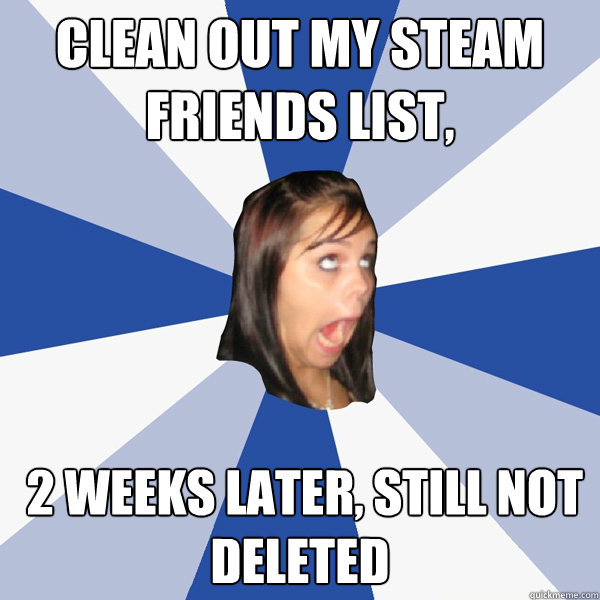 clean out my Steam friends list,  2 weeks later, still not deleted  Annoying Facebook Girl
