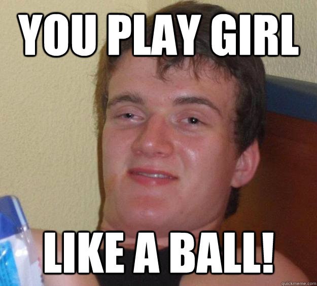 You play girl Like a ball!  10 Guy