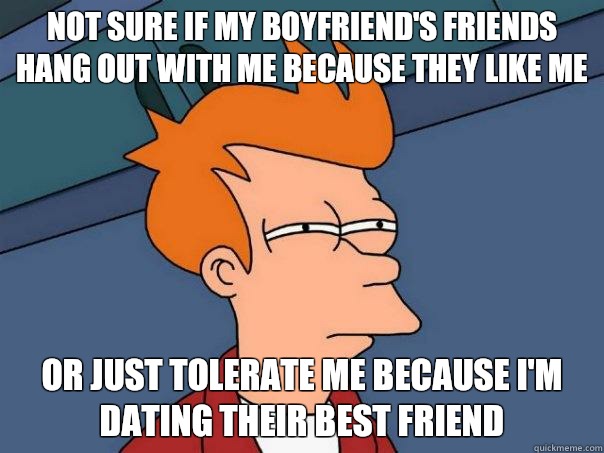 not sure if my boyfriend's friends hang out with me because they like me or just tolerate me because I'm dating their best friend - not sure if my boyfriend's friends hang out with me because they like me or just tolerate me because I'm dating their best friend  Futurama Fry