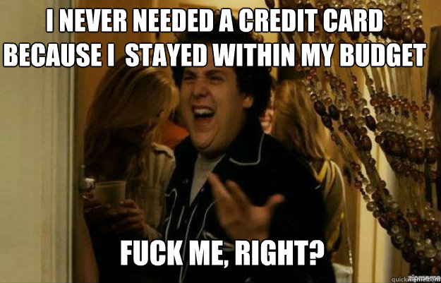 I never needed a credit card because I  stayed within my budget FUCK ME, RIGHT?  fuck me right