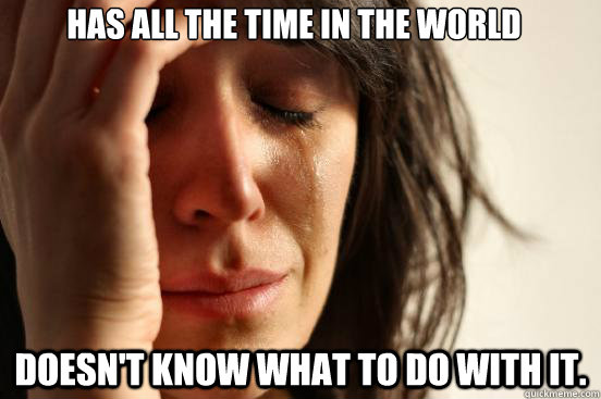 Has all the time in the world Doesn't know what to do with it.  First World Problems