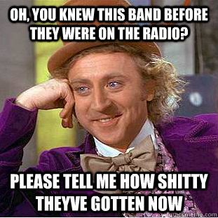 OH, you knew this band before they were on the radio? Please tell me how shitty theyve gotten now  Creepy Wonka