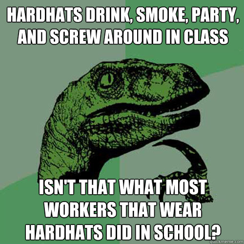 Hardhats drink, smoke, party, and screw around in class isn't that what most workers that wear hardhats did in school?  Philosoraptor