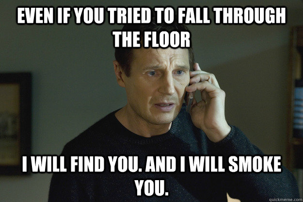 Even if you tried to fall through the floor I will find you. and i will smoke you.  Taken Liam Neeson