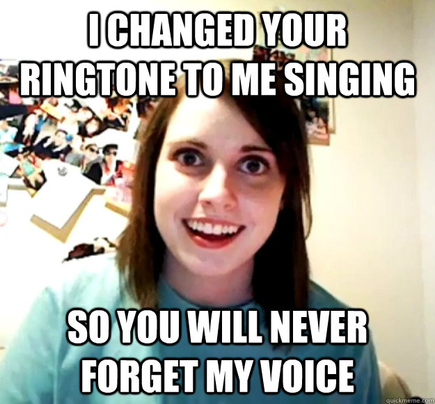 I changed your ringtone to me singing so you will never forget my voice  Overly Attached Girlfriend