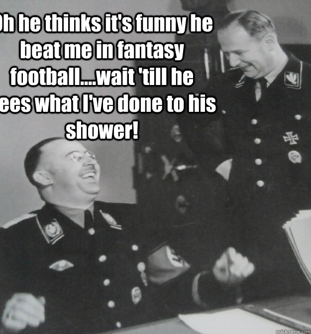 Oh he thinks it's funny he beat me in fantasy football....wait 'till he sees what I've done to his shower! - Oh he thinks it's funny he beat me in fantasy football....wait 'till he sees what I've done to his shower!  Himmler lol