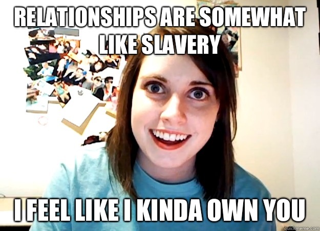 Relationships are somewhat like slavery I feel like I kinda own you   Overly Attached Girlfriend