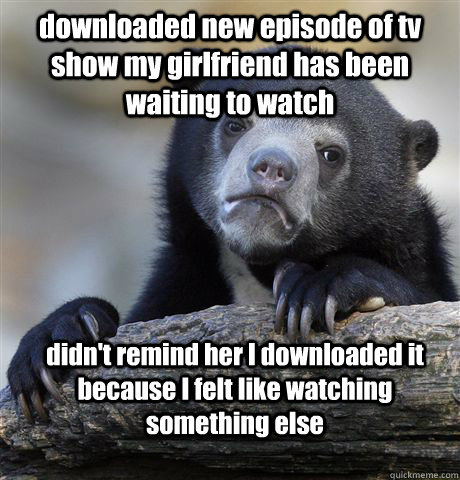 downloaded new episode of tv show my girlfriend has been waiting to watch didn't remind her I downloaded it because I felt like watching something else  Confession Bear