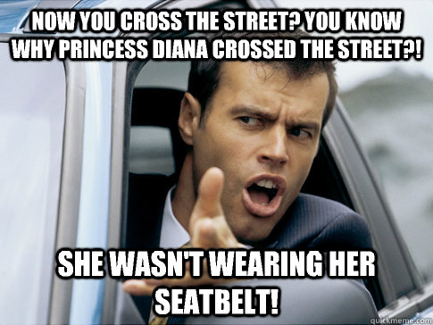 Now you cross the street? You know why Princess Diana crossed the street?! She wasn't wearing her seatbelt!  Asshole driver