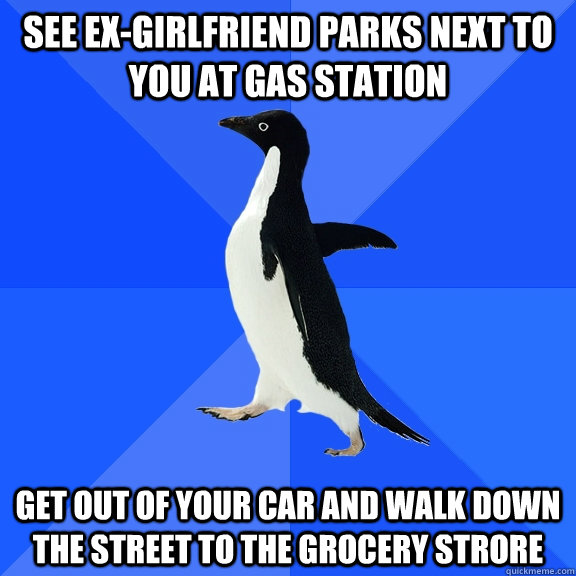 See ex-girlfriend parks next to you at gas station Get out of your car and walk down the street to the grocery strore  Socially Awkward Penguin