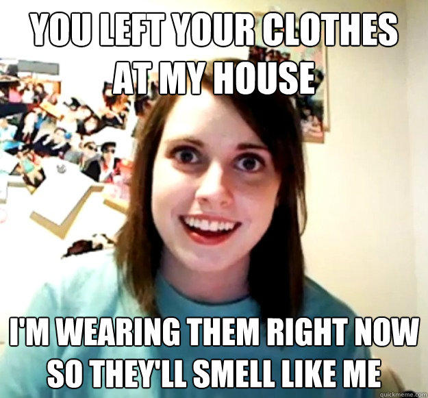 You left your clothes at my house I'm wearing them right now so they'll smell like me - You left your clothes at my house I'm wearing them right now so they'll smell like me  Overly Attached Girlfriend