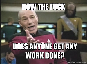 How the fuck Does anyone get any work done?  Annoyed Picard