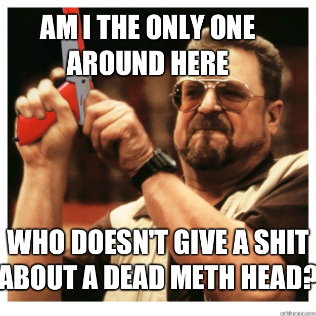 Am i the only one around here who doesn't give a shit about a dead meth head?   John Goodman
