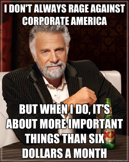 I don't always rage against corporate america But when I do, it's about more important things than six dollars a month  The Most Interesting Man In The World