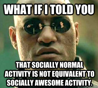 What if I told you that socially normal activity is not equivalent to socially awesome activity.  What if I told you