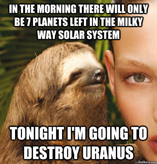 In the morning there will only be 7 planets left in the milky way solar system tonight I'm going to destroy Uranus  rape sloth
