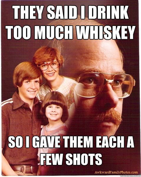 They said I drink too much whiskey So I gave them each a few shots  Vengeance Dad