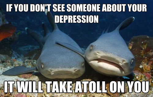 If you don't see someone about your depression It will take atoll on you  Compassionate Shark Friend