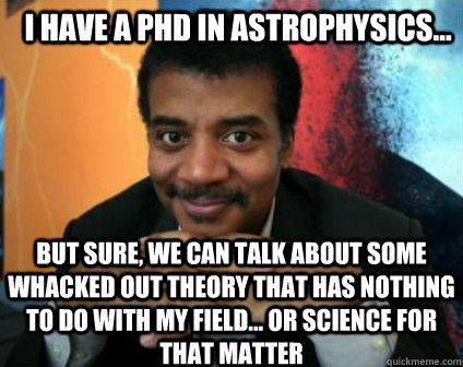 I HAVE A PHD IN ASTROPHYSICS... BUT SURE, WE CAN TALK ABOUT SOME WHACKED OUT THEORY THAT HAS NOTHING TO DO WITH MY FIELD... OR SCIENCE FOR THAT MATTER - I HAVE A PHD IN ASTROPHYSICS... BUT SURE, WE CAN TALK ABOUT SOME WHACKED OUT THEORY THAT HAS NOTHING TO DO WITH MY FIELD... OR SCIENCE FOR THAT MATTER  Condescending Neil deGrasse Tyson