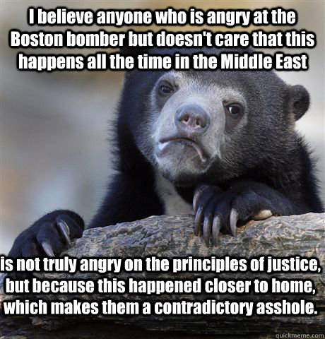 I believe anyone who is angry at the Boston bomber but doesn't care that this happens all the time in the Middle East is not truly angry on the principles of justice, but because this happened closer to home, which makes them a contradictory asshole.  Confession Bear
