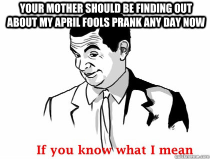 Your mother should be finding out about my april fools prank any day now  