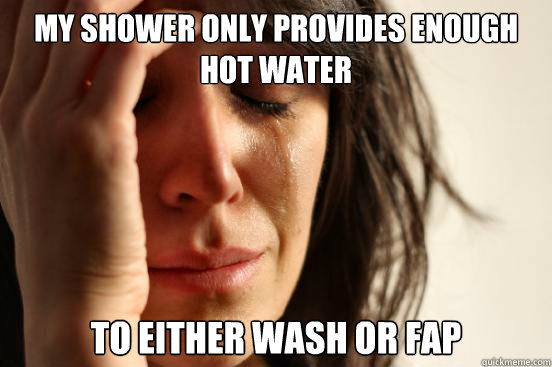 my shower only provides enough hot water to either wash or fap  First World Problems