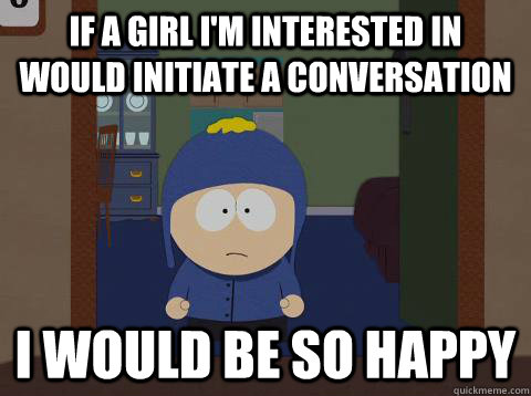 If a girl i'm interested in would initiate a conversation  i would be so happy  Craig would be so happy