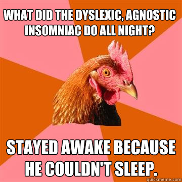 What did the dyslexic, agnostic insomniac do all night? Stayed awake because he couldn't sleep.  Anti-Joke Chicken