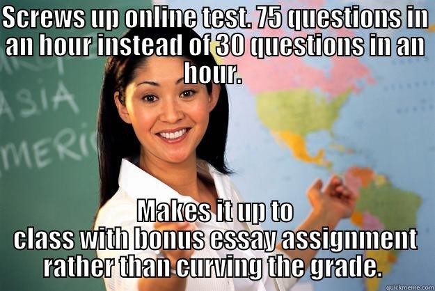 SCREWS UP ONLINE TEST. 75 QUESTIONS IN AN HOUR INSTEAD OF 30 QUESTIONS IN AN HOUR.  MAKES IT UP TO CLASS WITH BONUS ESSAY ASSIGNMENT RATHER THAN CURVING THE GRADE.  Unhelpful High School Teacher