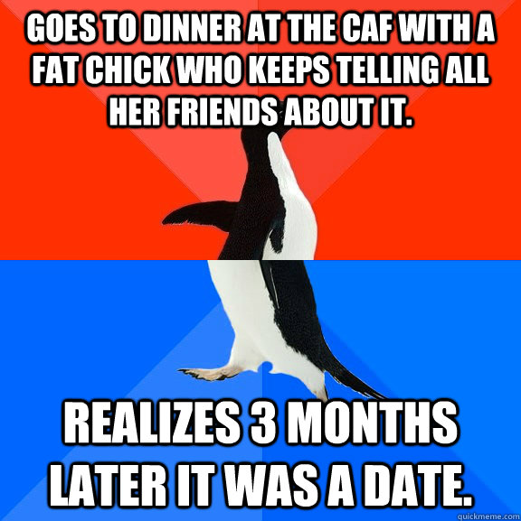 Goes to dinner at the caf with a fat chick who keeps telling all her friends about it. Realizes 3 months later it was a date.   Socially Awesome Awkward Penguin