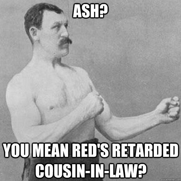 Ash? You mean Red's retarded cousin-in-law?  overly manly man
