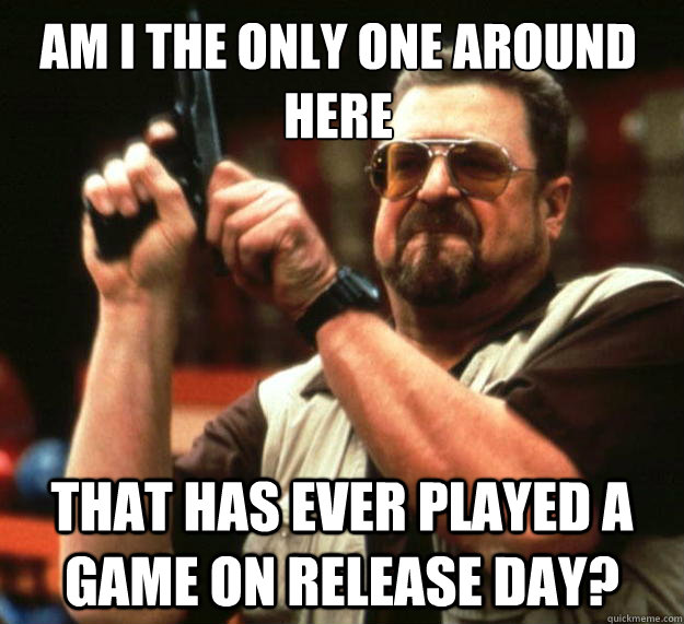 Am I the only one around here That has ever played a game on release day?  Walter