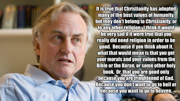 It is true that Christianity has adopted many of the best values of humanity, but they don’t belong to Christianity, or to any other religion.  I think it would be very sad if it were true that you really did need religion in order to be good.  Beca  Richard Dawkins
