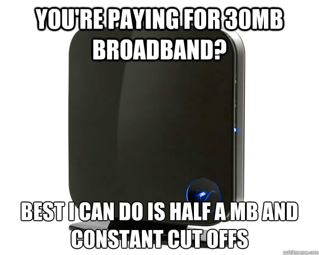 you're paying for 30mb broadband? best I can do is half a mb and constant cut offs - you're paying for 30mb broadband? best I can do is half a mb and constant cut offs  Misc